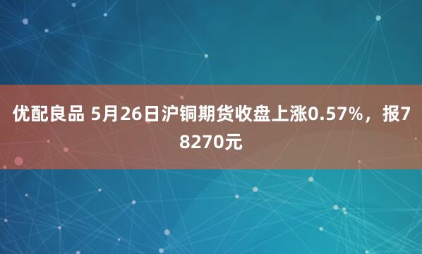 优配良品 5月26日沪铜期货收盘上涨0.57%，报78270元