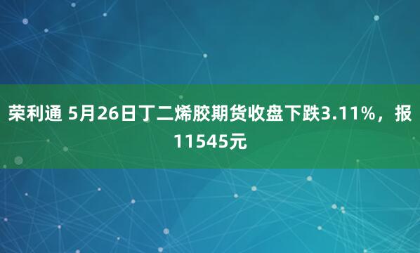 荣利通 5月26日丁二烯胶期货收盘下跌3.11%，报11545元