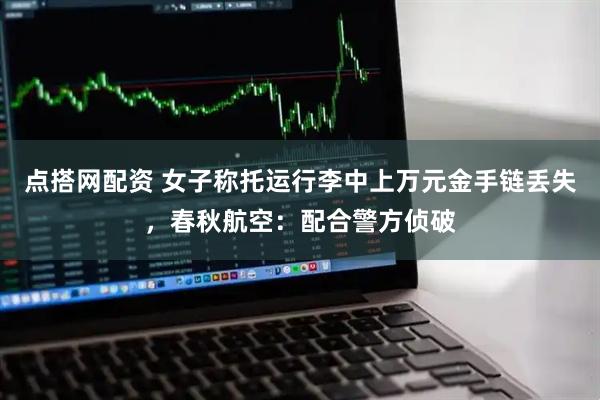 点搭网配资 女子称托运行李中上万元金手链丢失，春秋航空：配合警方侦破