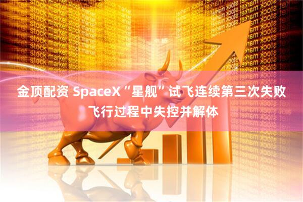 金顶配资 SpaceX“星舰”试飞连续第三次失败 飞行过程中失控并解体