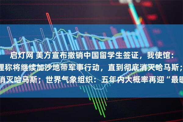 启灯网 美方宣布撤销中国留学生签证，我使馆：已提出严正交涉；以总理称将继续加沙地带军事行动，直到彻底消灭哈马斯；世界气象组织：五年内大概率再迎“最暖年份”｜早报