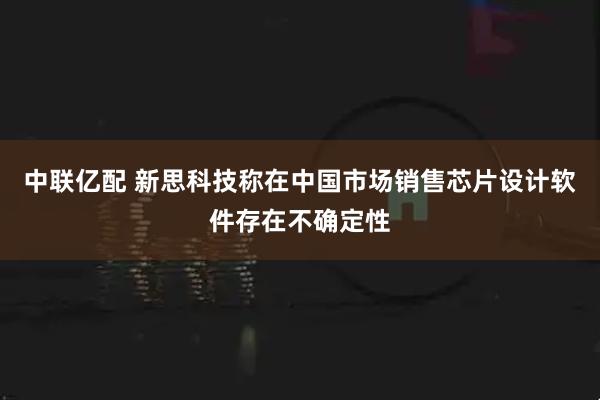 中联亿配 新思科技称在中国市场销售芯片设计软件存在不确定性