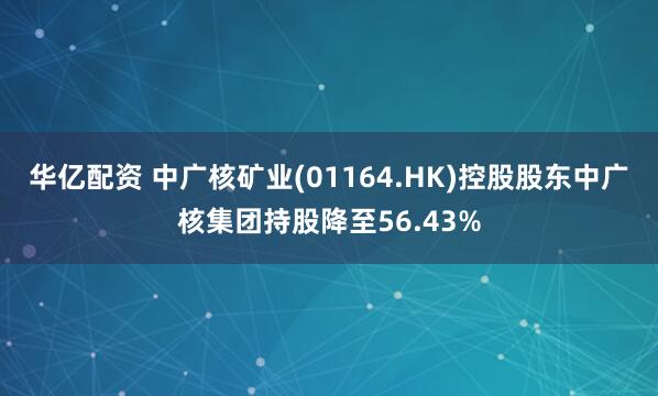 华亿配资 中广核矿业(01164.HK)控股股东中广核集团持股降至56.43%