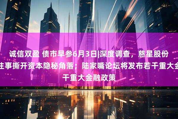 诚信双盈 债市早参6月3日|深度调查，慈星股份可交债往事撕开资本隐秘角落；陆家嘴论坛将发布若干重大金融政策