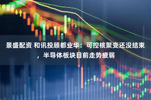 景盛配资 和讯投顾都业华：可控核聚变还没结束，半导体板块目前走势疲弱