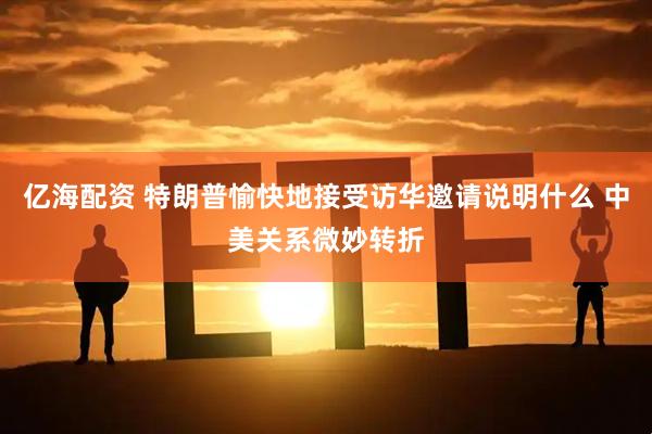 亿海配资 特朗普愉快地接受访华邀请说明什么 中美关系微妙转折