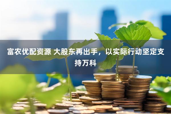 富农优配资源 大股东再出手，以实际行动坚定支持万科