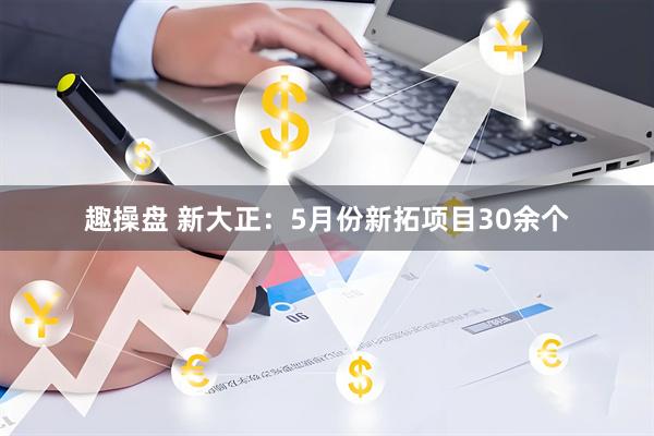 趣操盘 新大正：5月份新拓项目30余个