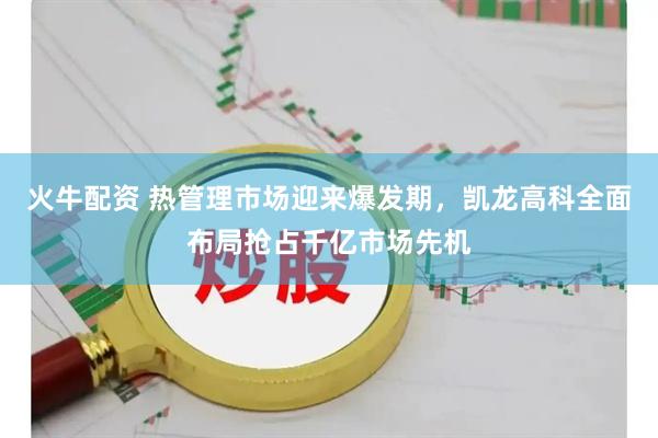 火牛配资 热管理市场迎来爆发期，凯龙高科全面布局抢占千亿市场先机
