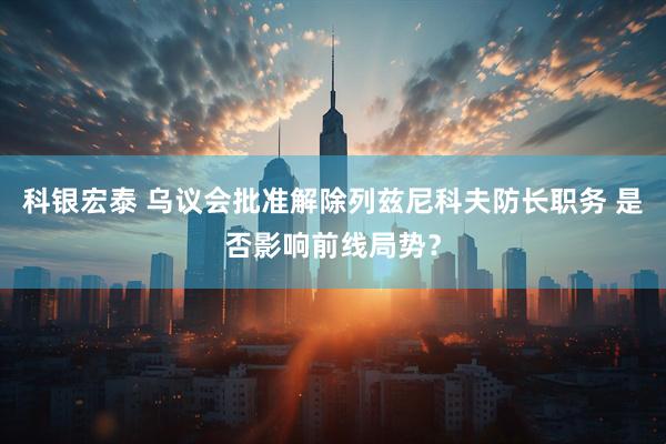 科银宏泰 乌议会批准解除列兹尼科夫防长职务 是否影响前线局势？