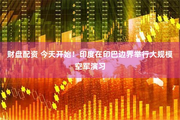 财盘配资 今天开始！印度在印巴边界举行大规模空军演习