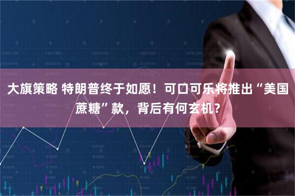 大旗策略 特朗普终于如愿！可口可乐将推出“美国蔗糖”款，背后有何玄机？