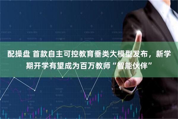 配操盘 首款自主可控教育垂类大模型发布，新学期开学有望成为百万教师“智能伙伴”