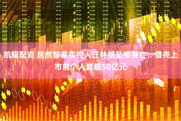 凯耀配资 居然智家实控人汪林朋坠楼身亡，借壳上市前个人套现50亿元