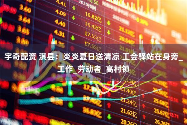 宇奇配资 淇县：炎炎夏日送清凉 工会驿站在身旁_工作_劳动者_高村镇