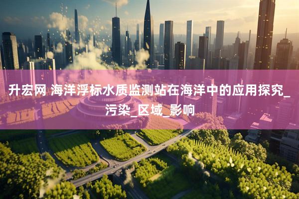 升宏网 海洋浮标水质监测站在海洋中的应用探究_污染_区域_影响