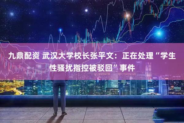 九鼎配资 武汉大学校长张平文：正在处理“学生性骚扰指控被驳回”事件