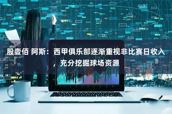 股壹佰 阿斯：西甲俱乐部逐渐重视非比赛日收入，充分挖掘球场资源