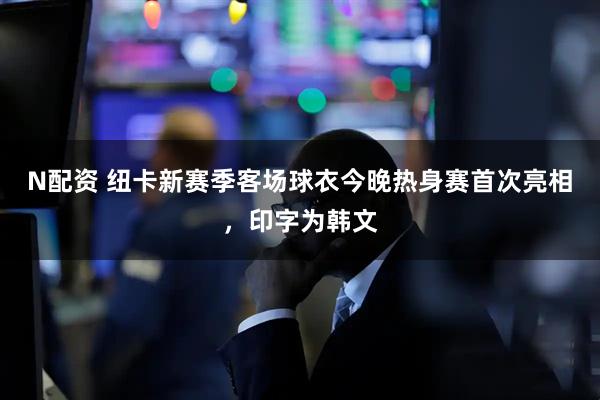N配资 纽卡新赛季客场球衣今晚热身赛首次亮相，印字为韩文