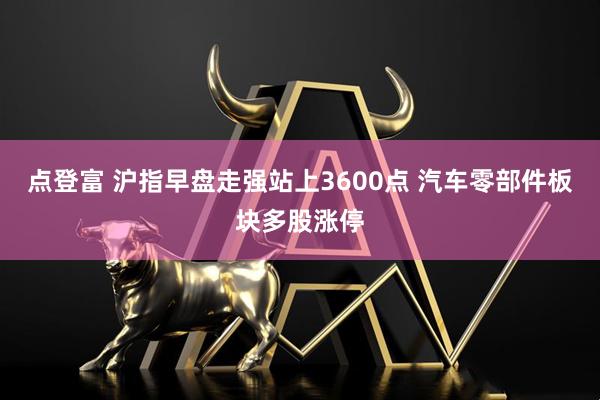 点登富 沪指早盘走强站上3600点 汽车零部件板块多股涨停