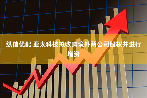 纵信优配 亚太科技拟收购境外两公司股权并进行增资