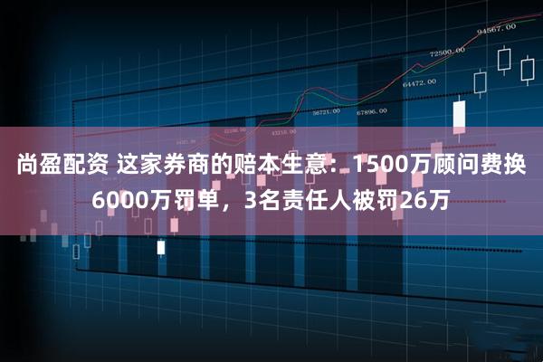 尚盈配资 这家券商的赔本生意：1500万顾问费换6000万罚单，3名责任人被罚26万