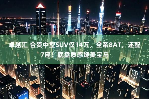 卓越汇 合资中型SUV仅14万，全系8AT，还配7座！底盘质感媲美宝马
