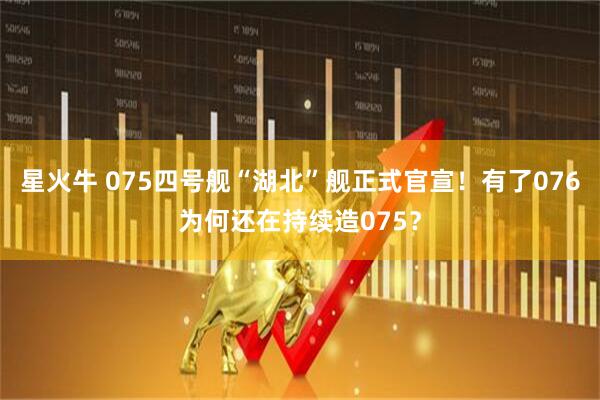 星火牛 075四号舰“湖北”舰正式官宣！有了076为何还在持续造075？