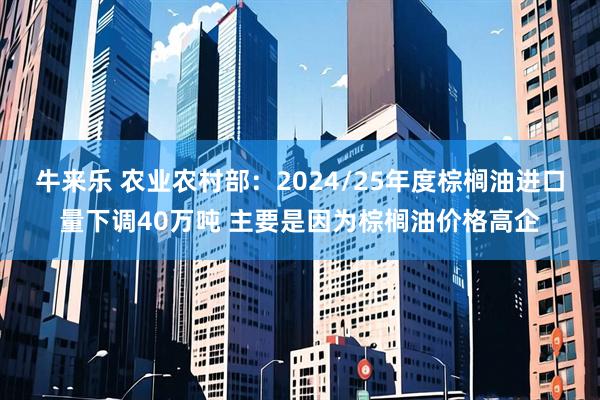 牛来乐 农业农村部：2024/25年度棕榈油进口量下调40万吨 主要是因为棕榈油价格高企