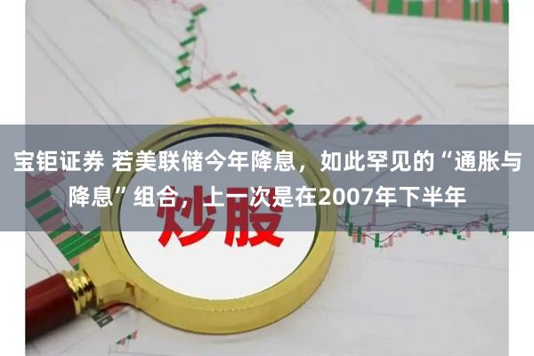 宝钜证券 若美联储今年降息，如此罕见的“通胀与降息”组合，上一次是在2007年下半年