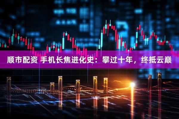 顺市配资 手机长焦进化史：攀过十年，终抵云巅