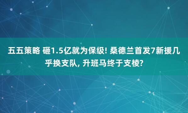 五五策略 砸1.5亿就为保级! 桑德兰首发7新援几乎换支队, 升班马终于支棱?